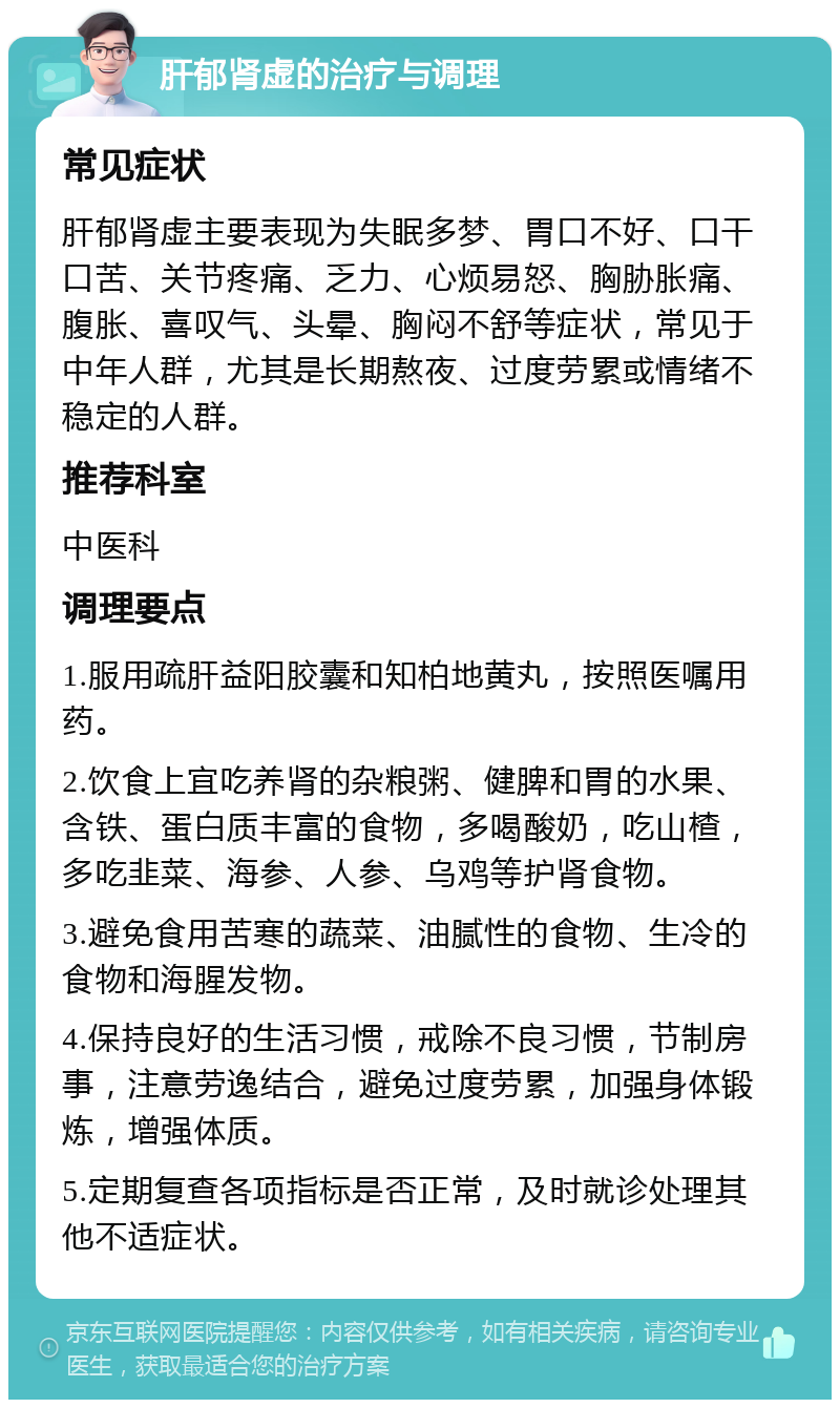 肝郁肾虚的治疗与调理 常见症状 肝郁肾虚主要表现为失眠多梦、胃口不好、口干口苦、关节疼痛、乏力、心烦易怒、胸胁胀痛、腹胀、喜叹气、头晕、胸闷不舒等症状，常见于中年人群，尤其是长期熬夜、过度劳累或情绪不稳定的人群。 推荐科室 中医科 调理要点 1.服用疏肝益阳胶囊和知柏地黄丸，按照医嘱用药。 2.饮食上宜吃养肾的杂粮粥、健脾和胃的水果、含铁、蛋白质丰富的食物，多喝酸奶，吃山楂，多吃韭菜、海参、人参、乌鸡等护肾食物。 3.避免食用苦寒的蔬菜、油腻性的食物、生冷的食物和海腥发物。 4.保持良好的生活习惯，戒除不良习惯，节制房事，注意劳逸结合，避免过度劳累，加强身体锻炼，增强体质。 5.定期复查各项指标是否正常，及时就诊处理其他不适症状。