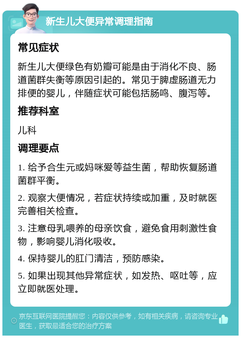 新生儿大便异常调理指南 常见症状 新生儿大便绿色有奶瓣可能是由于消化不良、肠道菌群失衡等原因引起的。常见于脾虚肠道无力排便的婴儿，伴随症状可能包括肠鸣、腹泻等。 推荐科室 儿科 调理要点 1. 给予合生元或妈咪爱等益生菌，帮助恢复肠道菌群平衡。 2. 观察大便情况，若症状持续或加重，及时就医完善相关检查。 3. 注意母乳喂养的母亲饮食，避免食用刺激性食物，影响婴儿消化吸收。 4. 保持婴儿的肛门清洁，预防感染。 5. 如果出现其他异常症状，如发热、呕吐等，应立即就医处理。