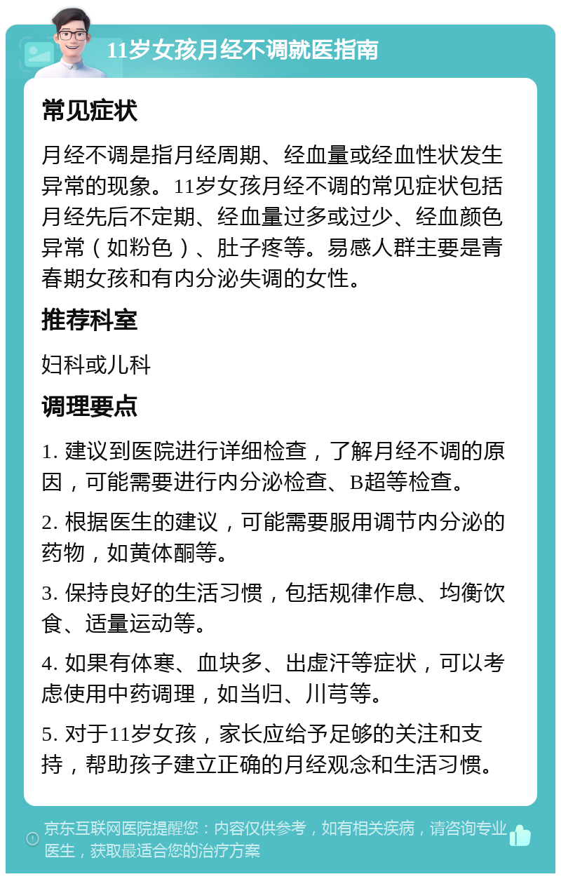 11岁女孩月经不调就医指南 常见症状 月经不调是指月经周期、经血量或经血性状发生异常的现象。11岁女孩月经不调的常见症状包括月经先后不定期、经血量过多或过少、经血颜色异常（如粉色）、肚子疼等。易感人群主要是青春期女孩和有内分泌失调的女性。 推荐科室 妇科或儿科 调理要点 1. 建议到医院进行详细检查，了解月经不调的原因，可能需要进行内分泌检查、B超等检查。 2. 根据医生的建议，可能需要服用调节内分泌的药物，如黄体酮等。 3. 保持良好的生活习惯，包括规律作息、均衡饮食、适量运动等。 4. 如果有体寒、血块多、出虚汗等症状，可以考虑使用中药调理，如当归、川芎等。 5. 对于11岁女孩，家长应给予足够的关注和支持，帮助孩子建立正确的月经观念和生活习惯。