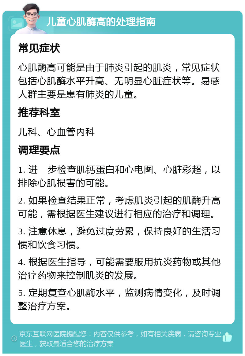 儿童心肌酶高的处理指南 常见症状 心肌酶高可能是由于肺炎引起的肌炎，常见症状包括心肌酶水平升高、无明显心脏症状等。易感人群主要是患有肺炎的儿童。 推荐科室 儿科、心血管内科 调理要点 1. 进一步检查肌钙蛋白和心电图、心脏彩超，以排除心肌损害的可能。 2. 如果检查结果正常，考虑肌炎引起的肌酶升高可能，需根据医生建议进行相应的治疗和调理。 3. 注意休息，避免过度劳累，保持良好的生活习惯和饮食习惯。 4. 根据医生指导，可能需要服用抗炎药物或其他治疗药物来控制肌炎的发展。 5. 定期复查心肌酶水平，监测病情变化，及时调整治疗方案。