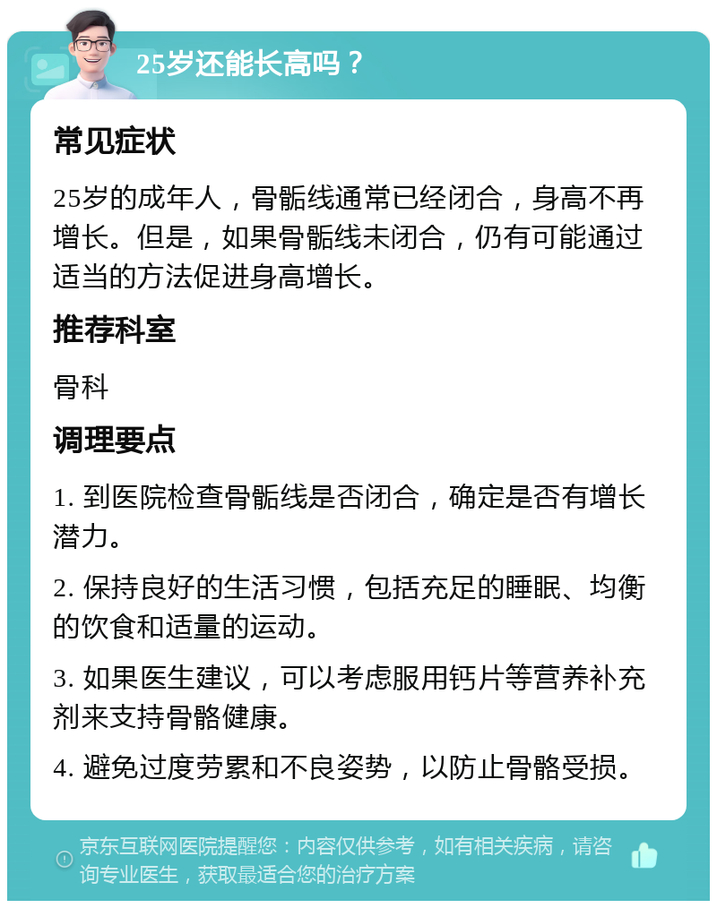 25岁还能长高吗？ 常见症状 25岁的成年人，骨骺线通常已经闭合，身高不再增长。但是，如果骨骺线未闭合，仍有可能通过适当的方法促进身高增长。 推荐科室 骨科 调理要点 1. 到医院检查骨骺线是否闭合，确定是否有增长潜力。 2. 保持良好的生活习惯，包括充足的睡眠、均衡的饮食和适量的运动。 3. 如果医生建议，可以考虑服用钙片等营养补充剂来支持骨骼健康。 4. 避免过度劳累和不良姿势，以防止骨骼受损。