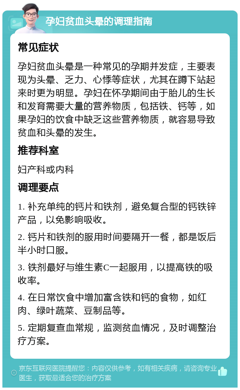 孕妇贫血头晕的调理指南 常见症状 孕妇贫血头晕是一种常见的孕期并发症，主要表现为头晕、乏力、心悸等症状，尤其在蹲下站起来时更为明显。孕妇在怀孕期间由于胎儿的生长和发育需要大量的营养物质，包括铁、钙等，如果孕妇的饮食中缺乏这些营养物质，就容易导致贫血和头晕的发生。 推荐科室 妇产科或内科 调理要点 1. 补充单纯的钙片和铁剂，避免复合型的钙铁锌产品，以免影响吸收。 2. 钙片和铁剂的服用时间要隔开一餐，都是饭后半小时口服。 3. 铁剂最好与维生素C一起服用，以提高铁的吸收率。 4. 在日常饮食中增加富含铁和钙的食物，如红肉、绿叶蔬菜、豆制品等。 5. 定期复查血常规，监测贫血情况，及时调整治疗方案。