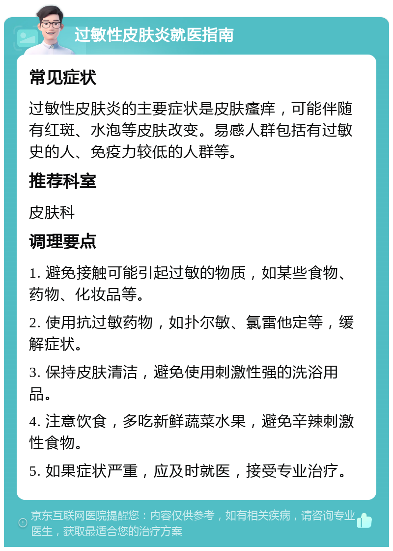 过敏性皮肤炎就医指南 常见症状 过敏性皮肤炎的主要症状是皮肤瘙痒，可能伴随有红斑、水泡等皮肤改变。易感人群包括有过敏史的人、免疫力较低的人群等。 推荐科室 皮肤科 调理要点 1. 避免接触可能引起过敏的物质，如某些食物、药物、化妆品等。 2. 使用抗过敏药物，如扑尔敏、氯雷他定等，缓解症状。 3. 保持皮肤清洁，避免使用刺激性强的洗浴用品。 4. 注意饮食，多吃新鲜蔬菜水果，避免辛辣刺激性食物。 5. 如果症状严重，应及时就医，接受专业治疗。