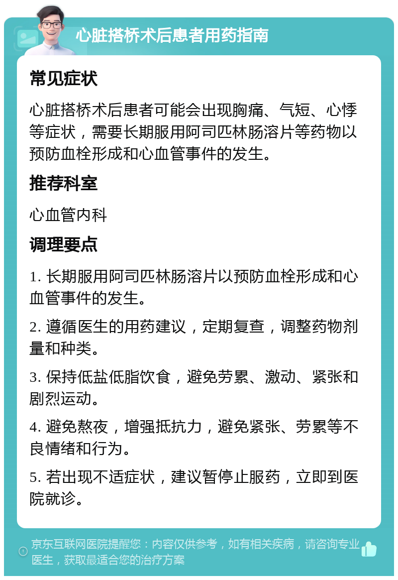 心脏搭桥术后患者用药指南 常见症状 心脏搭桥术后患者可能会出现胸痛、气短、心悸等症状，需要长期服用阿司匹林肠溶片等药物以预防血栓形成和心血管事件的发生。 推荐科室 心血管内科 调理要点 1. 长期服用阿司匹林肠溶片以预防血栓形成和心血管事件的发生。 2. 遵循医生的用药建议，定期复查，调整药物剂量和种类。 3. 保持低盐低脂饮食，避免劳累、激动、紧张和剧烈运动。 4. 避免熬夜，增强抵抗力，避免紧张、劳累等不良情绪和行为。 5. 若出现不适症状，建议暂停止服药，立即到医院就诊。