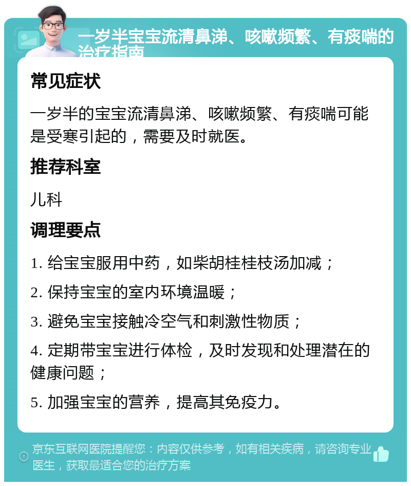 一岁半宝宝流清鼻涕、咳嗽频繁、有痰喘的治疗指南 常见症状 一岁半的宝宝流清鼻涕、咳嗽频繁、有痰喘可能是受寒引起的，需要及时就医。 推荐科室 儿科 调理要点 1. 给宝宝服用中药，如柴胡桂桂枝汤加减； 2. 保持宝宝的室内环境温暖； 3. 避免宝宝接触冷空气和刺激性物质； 4. 定期带宝宝进行体检，及时发现和处理潜在的健康问题； 5. 加强宝宝的营养，提高其免疫力。