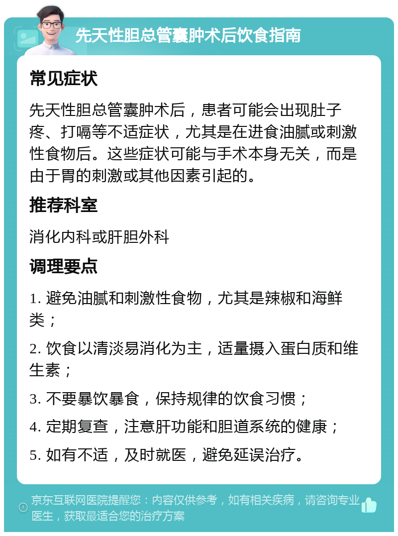 先天性胆总管囊肿术后饮食指南 常见症状 先天性胆总管囊肿术后，患者可能会出现肚子疼、打嗝等不适症状，尤其是在进食油腻或刺激性食物后。这些症状可能与手术本身无关，而是由于胃的刺激或其他因素引起的。 推荐科室 消化内科或肝胆外科 调理要点 1. 避免油腻和刺激性食物，尤其是辣椒和海鲜类； 2. 饮食以清淡易消化为主，适量摄入蛋白质和维生素； 3. 不要暴饮暴食，保持规律的饮食习惯； 4. 定期复查，注意肝功能和胆道系统的健康； 5. 如有不适，及时就医，避免延误治疗。