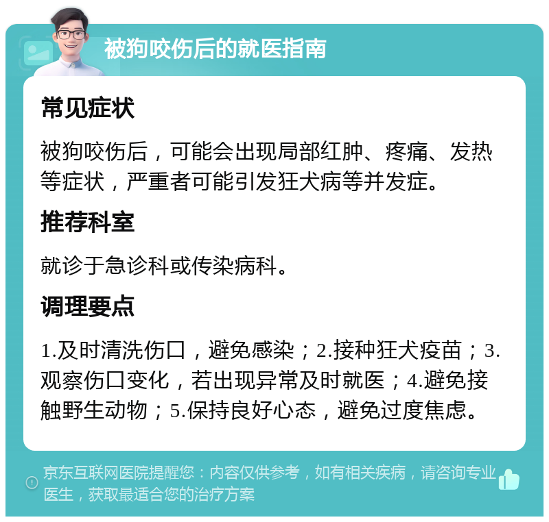 被狗咬伤后的就医指南 常见症状 被狗咬伤后，可能会出现局部红肿、疼痛、发热等症状，严重者可能引发狂犬病等并发症。 推荐科室 就诊于急诊科或传染病科。 调理要点 1.及时清洗伤口，避免感染；2.接种狂犬疫苗；3.观察伤口变化，若出现异常及时就医；4.避免接触野生动物；5.保持良好心态，避免过度焦虑。