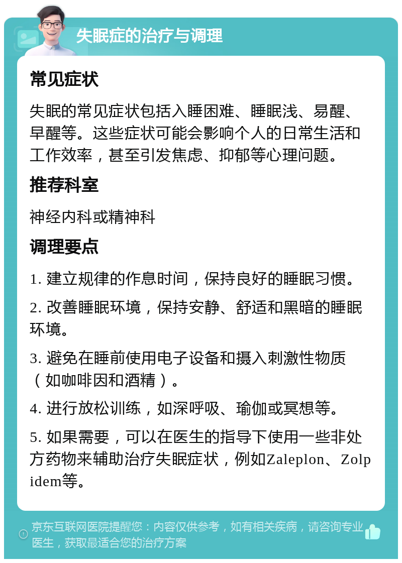 失眠症的治疗与调理 常见症状 失眠的常见症状包括入睡困难、睡眠浅、易醒、早醒等。这些症状可能会影响个人的日常生活和工作效率，甚至引发焦虑、抑郁等心理问题。 推荐科室 神经内科或精神科 调理要点 1. 建立规律的作息时间，保持良好的睡眠习惯。 2. 改善睡眠环境，保持安静、舒适和黑暗的睡眠环境。 3. 避免在睡前使用电子设备和摄入刺激性物质（如咖啡因和酒精）。 4. 进行放松训练，如深呼吸、瑜伽或冥想等。 5. 如果需要，可以在医生的指导下使用一些非处方药物来辅助治疗失眠症状，例如Zaleplon、Zolpidem等。