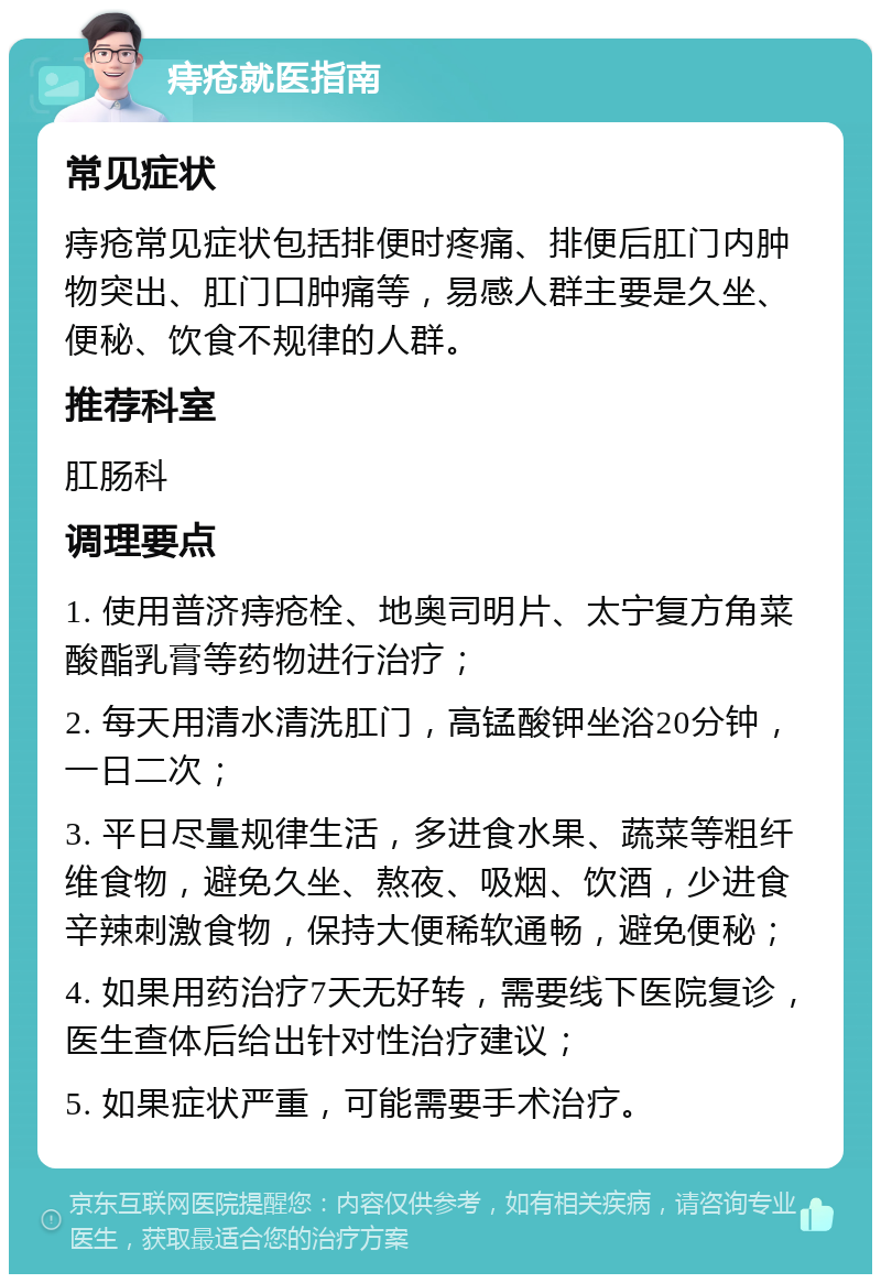 痔疮就医指南 常见症状 痔疮常见症状包括排便时疼痛、排便后肛门内肿物突出、肛门口肿痛等，易感人群主要是久坐、便秘、饮食不规律的人群。 推荐科室 肛肠科 调理要点 1. 使用普济痔疮栓、地奥司明片、太宁复方角菜酸酯乳膏等药物进行治疗； 2. 每天用清水清洗肛门，高锰酸钾坐浴20分钟，一日二次； 3. 平日尽量规律生活，多进食水果、蔬菜等粗纤维食物，避免久坐、熬夜、吸烟、饮酒，少进食辛辣刺激食物，保持大便稀软通畅，避免便秘； 4. 如果用药治疗7天无好转，需要线下医院复诊，医生查体后给出针对性治疗建议； 5. 如果症状严重，可能需要手术治疗。