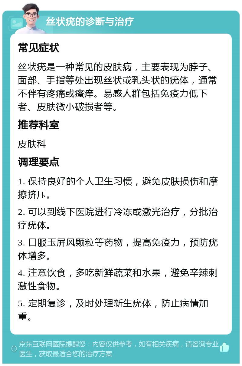 丝状疣的诊断与治疗 常见症状 丝状疣是一种常见的皮肤病，主要表现为脖子、面部、手指等处出现丝状或乳头状的疣体，通常不伴有疼痛或瘙痒。易感人群包括免疫力低下者、皮肤微小破损者等。 推荐科室 皮肤科 调理要点 1. 保持良好的个人卫生习惯，避免皮肤损伤和摩擦挤压。 2. 可以到线下医院进行冷冻或激光治疗，分批治疗疣体。 3. 口服玉屏风颗粒等药物，提高免疫力，预防疣体增多。 4. 注意饮食，多吃新鲜蔬菜和水果，避免辛辣刺激性食物。 5. 定期复诊，及时处理新生疣体，防止病情加重。