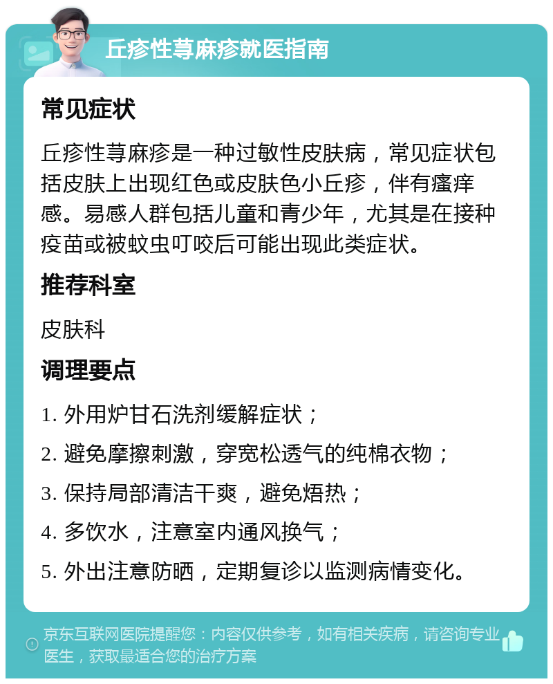 丘疹性荨麻疹就医指南 常见症状 丘疹性荨麻疹是一种过敏性皮肤病，常见症状包括皮肤上出现红色或皮肤色小丘疹，伴有瘙痒感。易感人群包括儿童和青少年，尤其是在接种疫苗或被蚊虫叮咬后可能出现此类症状。 推荐科室 皮肤科 调理要点 1. 外用炉甘石洗剂缓解症状； 2. 避免摩擦刺激，穿宽松透气的纯棉衣物； 3. 保持局部清洁干爽，避免焐热； 4. 多饮水，注意室内通风换气； 5. 外出注意防晒，定期复诊以监测病情变化。