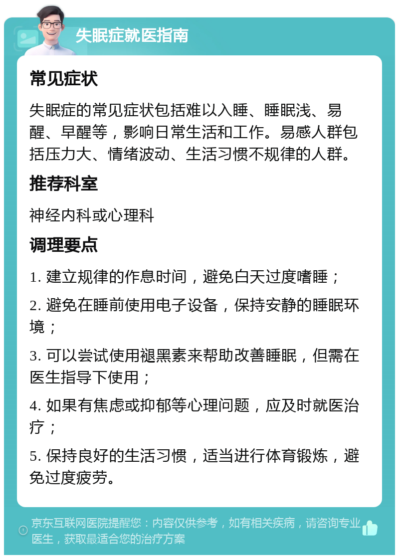 失眠症就医指南 常见症状 失眠症的常见症状包括难以入睡、睡眠浅、易醒、早醒等，影响日常生活和工作。易感人群包括压力大、情绪波动、生活习惯不规律的人群。 推荐科室 神经内科或心理科 调理要点 1. 建立规律的作息时间，避免白天过度嗜睡； 2. 避免在睡前使用电子设备，保持安静的睡眠环境； 3. 可以尝试使用褪黑素来帮助改善睡眠，但需在医生指导下使用； 4. 如果有焦虑或抑郁等心理问题，应及时就医治疗； 5. 保持良好的生活习惯，适当进行体育锻炼，避免过度疲劳。