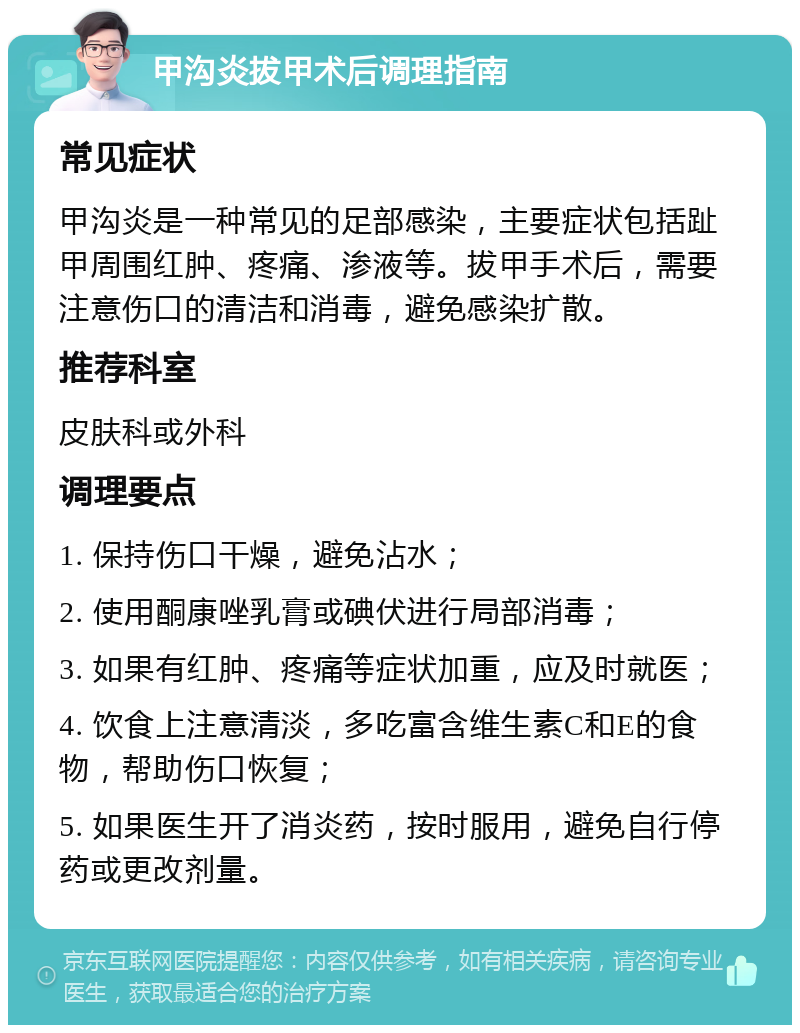 甲沟炎拔甲术后调理指南 常见症状 甲沟炎是一种常见的足部感染，主要症状包括趾甲周围红肿、疼痛、渗液等。拔甲手术后，需要注意伤口的清洁和消毒，避免感染扩散。 推荐科室 皮肤科或外科 调理要点 1. 保持伤口干燥，避免沾水； 2. 使用酮康唑乳膏或碘伏进行局部消毒； 3. 如果有红肿、疼痛等症状加重，应及时就医； 4. 饮食上注意清淡，多吃富含维生素C和E的食物，帮助伤口恢复； 5. 如果医生开了消炎药，按时服用，避免自行停药或更改剂量。