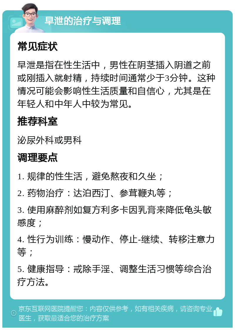 早泄的治疗与调理 常见症状 早泄是指在性生活中，男性在阴茎插入阴道之前或刚插入就射精，持续时间通常少于3分钟。这种情况可能会影响性生活质量和自信心，尤其是在年轻人和中年人中较为常见。 推荐科室 泌尿外科或男科 调理要点 1. 规律的性生活，避免熬夜和久坐； 2. 药物治疗：达泊西汀、参茸鞭丸等； 3. 使用麻醉剂如复方利多卡因乳膏来降低龟头敏感度； 4. 性行为训练：慢动作、停止-继续、转移注意力等； 5. 健康指导：戒除手淫、调整生活习惯等综合治疗方法。