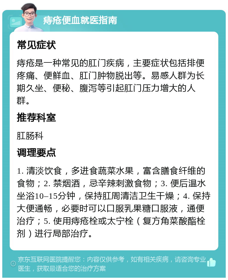 痔疮便血就医指南 常见症状 痔疮是一种常见的肛门疾病，主要症状包括排便疼痛、便鲜血、肛门肿物脱出等。易感人群为长期久坐、便秘、腹泻等引起肛门压力增大的人群。 推荐科室 肛肠科 调理要点 1. 清淡饮食，多进食蔬菜水果，富含膳食纤维的食物；2. 禁烟酒，忌辛辣刺激食物；3. 便后温水坐浴10–15分钟，保持肛周清洁卫生干燥；4. 保持大便通畅，必要时可以口服乳果糖口服液，通便治疗；5. 使用痔疮栓或太宁栓（复方角菜酸酯栓剂）进行局部治疗。