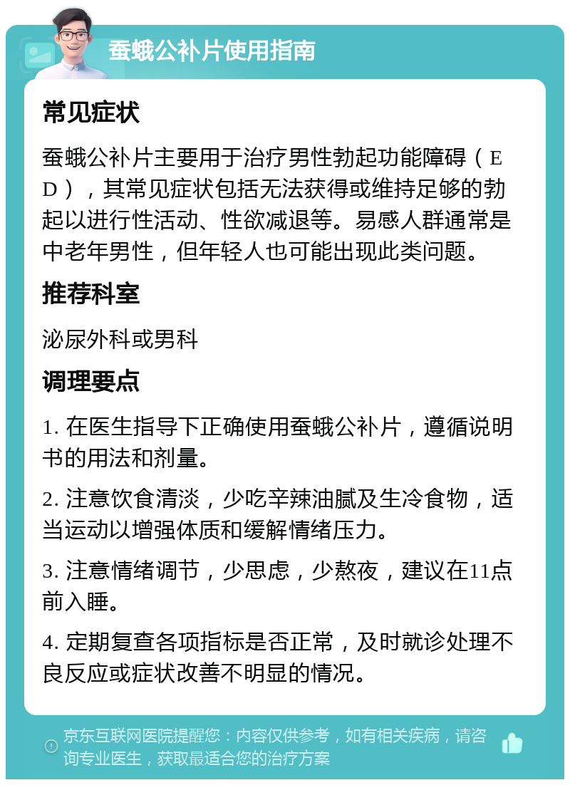 蚕蛾公补片使用指南 常见症状 蚕蛾公补片主要用于治疗男性勃起功能障碍（ED），其常见症状包括无法获得或维持足够的勃起以进行性活动、性欲减退等。易感人群通常是中老年男性，但年轻人也可能出现此类问题。 推荐科室 泌尿外科或男科 调理要点 1. 在医生指导下正确使用蚕蛾公补片，遵循说明书的用法和剂量。 2. 注意饮食清淡，少吃辛辣油腻及生冷食物，适当运动以增强体质和缓解情绪压力。 3. 注意情绪调节，少思虑，少熬夜，建议在11点前入睡。 4. 定期复查各项指标是否正常，及时就诊处理不良反应或症状改善不明显的情况。