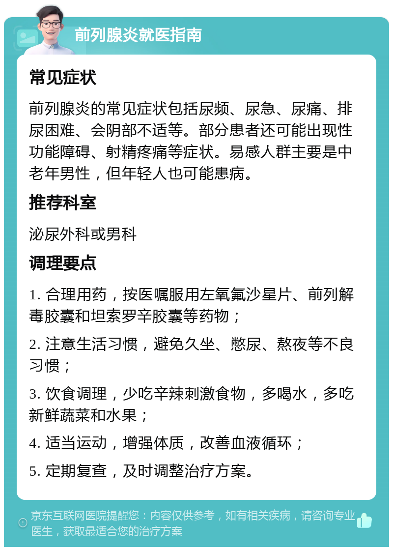 前列腺炎就医指南 常见症状 前列腺炎的常见症状包括尿频、尿急、尿痛、排尿困难、会阴部不适等。部分患者还可能出现性功能障碍、射精疼痛等症状。易感人群主要是中老年男性，但年轻人也可能患病。 推荐科室 泌尿外科或男科 调理要点 1. 合理用药，按医嘱服用左氧氟沙星片、前列解毒胶囊和坦索罗辛胶囊等药物； 2. 注意生活习惯，避免久坐、憋尿、熬夜等不良习惯； 3. 饮食调理，少吃辛辣刺激食物，多喝水，多吃新鲜蔬菜和水果； 4. 适当运动，增强体质，改善血液循环； 5. 定期复查，及时调整治疗方案。