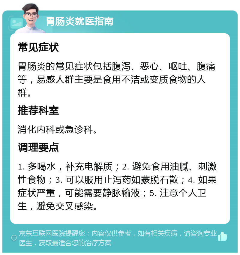 胃肠炎就医指南 常见症状 胃肠炎的常见症状包括腹泻、恶心、呕吐、腹痛等，易感人群主要是食用不洁或变质食物的人群。 推荐科室 消化内科或急诊科。 调理要点 1. 多喝水，补充电解质；2. 避免食用油腻、刺激性食物；3. 可以服用止泻药如蒙脱石散；4. 如果症状严重，可能需要静脉输液；5. 注意个人卫生，避免交叉感染。