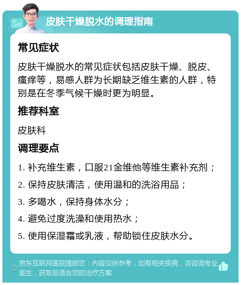 皮肤干燥脱水的调理指南 常见症状 皮肤干燥脱水的常见症状包括皮肤干燥、脱皮、瘙痒等，易感人群为长期缺乏维生素的人群，特别是在冬季气候干燥时更为明显。 推荐科室 皮肤科 调理要点 1. 补充维生素，口服21金维他等维生素补充剂； 2. 保持皮肤清洁，使用温和的洗浴用品； 3. 多喝水，保持身体水分； 4. 避免过度洗澡和使用热水； 5. 使用保湿霜或乳液，帮助锁住皮肤水分。