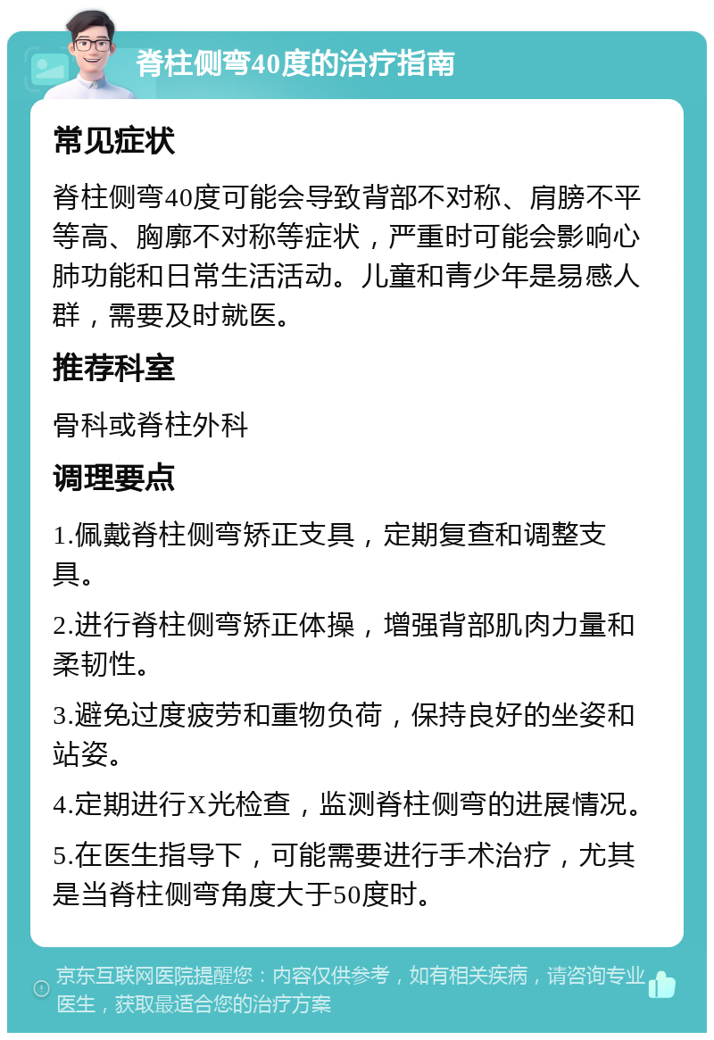 脊柱侧弯40度的治疗指南 常见症状 脊柱侧弯40度可能会导致背部不对称、肩膀不平等高、胸廓不对称等症状，严重时可能会影响心肺功能和日常生活活动。儿童和青少年是易感人群，需要及时就医。 推荐科室 骨科或脊柱外科 调理要点 1.佩戴脊柱侧弯矫正支具，定期复查和调整支具。 2.进行脊柱侧弯矫正体操，增强背部肌肉力量和柔韧性。 3.避免过度疲劳和重物负荷，保持良好的坐姿和站姿。 4.定期进行X光检查，监测脊柱侧弯的进展情况。 5.在医生指导下，可能需要进行手术治疗，尤其是当脊柱侧弯角度大于50度时。