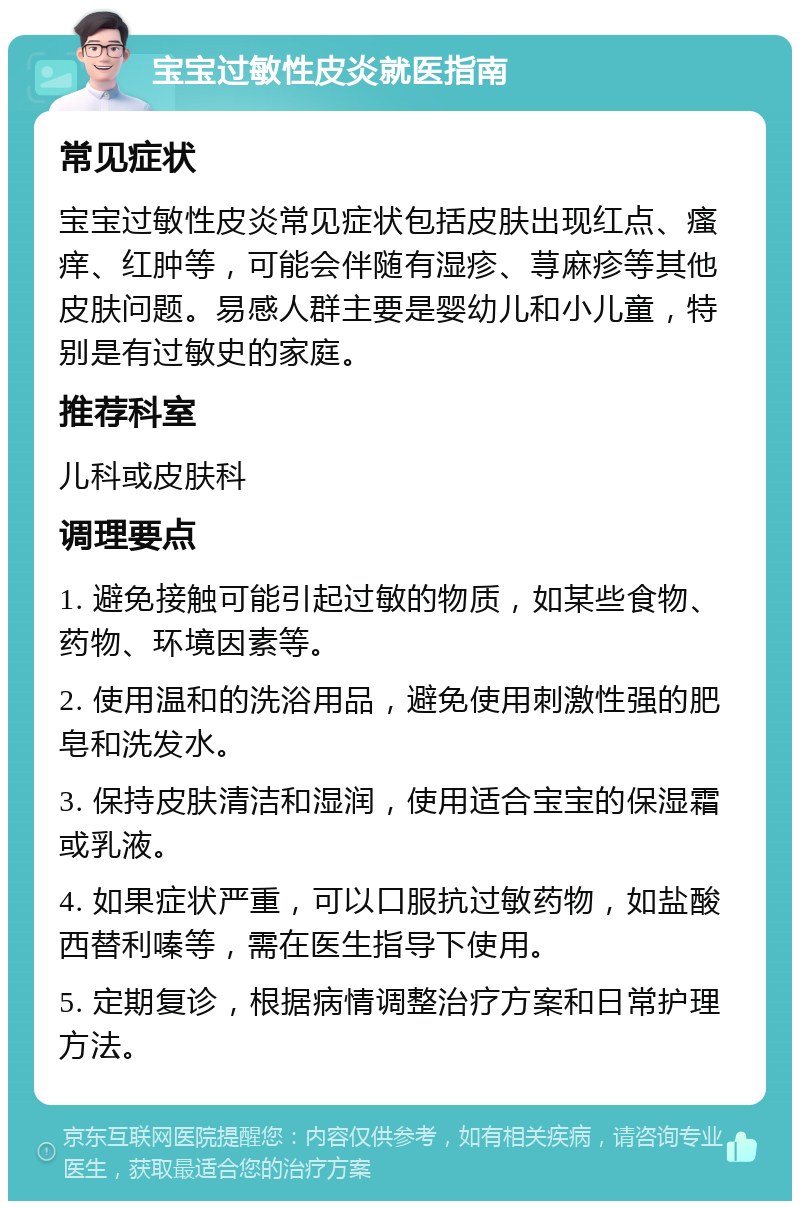 宝宝过敏性皮炎就医指南 常见症状 宝宝过敏性皮炎常见症状包括皮肤出现红点、瘙痒、红肿等，可能会伴随有湿疹、荨麻疹等其他皮肤问题。易感人群主要是婴幼儿和小儿童，特别是有过敏史的家庭。 推荐科室 儿科或皮肤科 调理要点 1. 避免接触可能引起过敏的物质，如某些食物、药物、环境因素等。 2. 使用温和的洗浴用品，避免使用刺激性强的肥皂和洗发水。 3. 保持皮肤清洁和湿润，使用适合宝宝的保湿霜或乳液。 4. 如果症状严重，可以口服抗过敏药物，如盐酸西替利嗪等，需在医生指导下使用。 5. 定期复诊，根据病情调整治疗方案和日常护理方法。