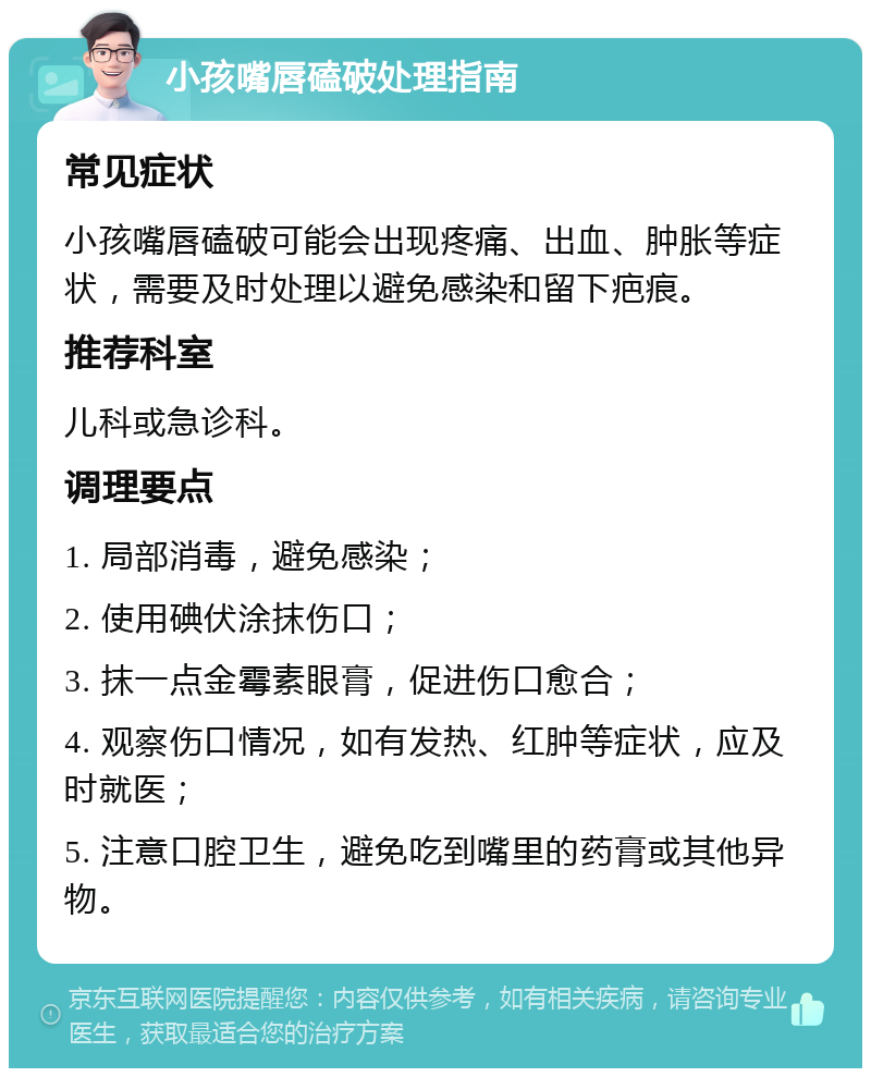 小孩嘴唇磕破处理指南 常见症状 小孩嘴唇磕破可能会出现疼痛、出血、肿胀等症状，需要及时处理以避免感染和留下疤痕。 推荐科室 儿科或急诊科。 调理要点 1. 局部消毒，避免感染； 2. 使用碘伏涂抹伤口； 3. 抹一点金霉素眼膏，促进伤口愈合； 4. 观察伤口情况，如有发热、红肿等症状，应及时就医； 5. 注意口腔卫生，避免吃到嘴里的药膏或其他异物。