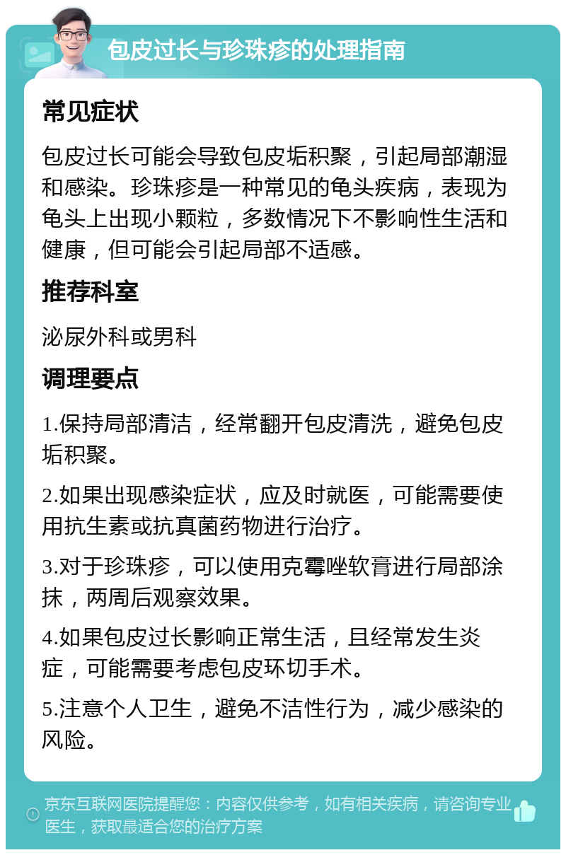 包皮过长与珍珠疹的处理指南 常见症状 包皮过长可能会导致包皮垢积聚，引起局部潮湿和感染。珍珠疹是一种常见的龟头疾病，表现为龟头上出现小颗粒，多数情况下不影响性生活和健康，但可能会引起局部不适感。 推荐科室 泌尿外科或男科 调理要点 1.保持局部清洁，经常翻开包皮清洗，避免包皮垢积聚。 2.如果出现感染症状，应及时就医，可能需要使用抗生素或抗真菌药物进行治疗。 3.对于珍珠疹，可以使用克霉唑软膏进行局部涂抹，两周后观察效果。 4.如果包皮过长影响正常生活，且经常发生炎症，可能需要考虑包皮环切手术。 5.注意个人卫生，避免不洁性行为，减少感染的风险。