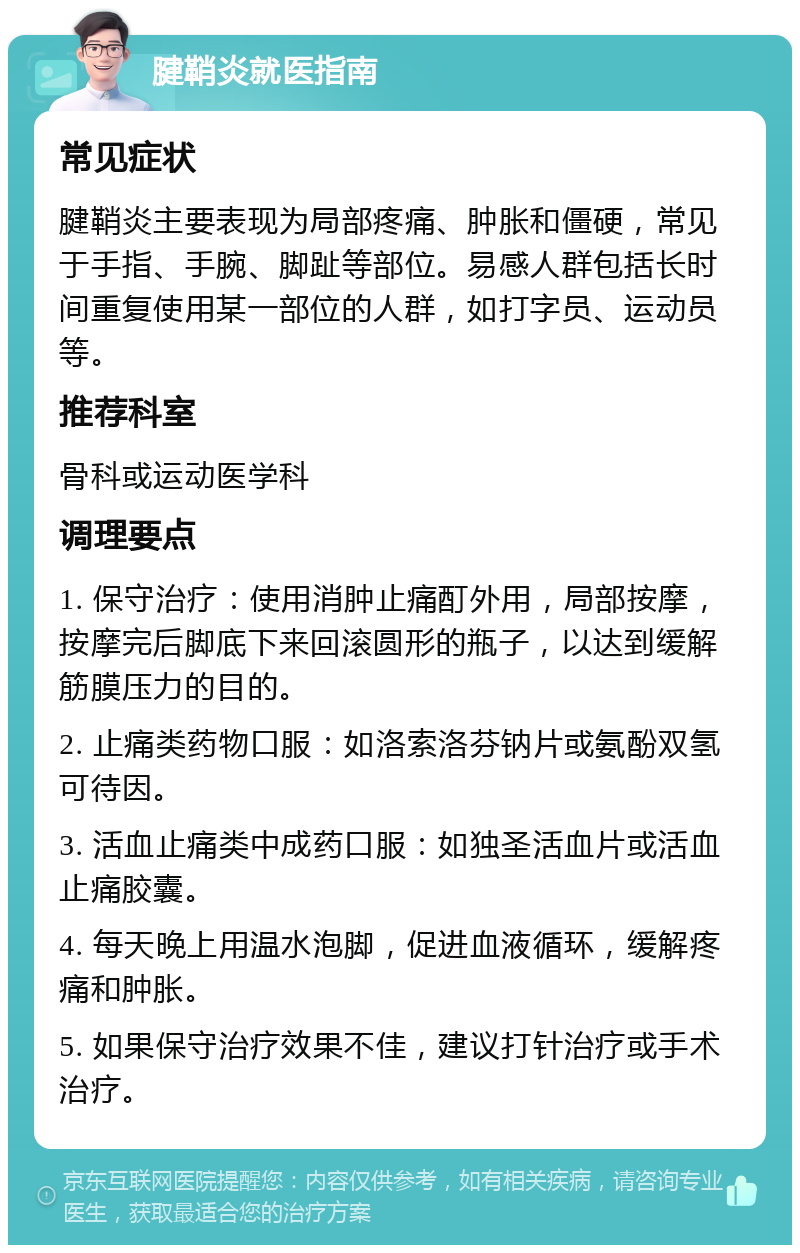 腱鞘炎就医指南 常见症状 腱鞘炎主要表现为局部疼痛、肿胀和僵硬，常见于手指、手腕、脚趾等部位。易感人群包括长时间重复使用某一部位的人群，如打字员、运动员等。 推荐科室 骨科或运动医学科 调理要点 1. 保守治疗：使用消肿止痛酊外用，局部按摩，按摩完后脚底下来回滚圆形的瓶子，以达到缓解筋膜压力的目的。 2. 止痛类药物口服：如洛索洛芬钠片或氨酚双氢可待因。 3. 活血止痛类中成药口服：如独圣活血片或活血止痛胶囊。 4. 每天晚上用温水泡脚，促进血液循环，缓解疼痛和肿胀。 5. 如果保守治疗效果不佳，建议打针治疗或手术治疗。