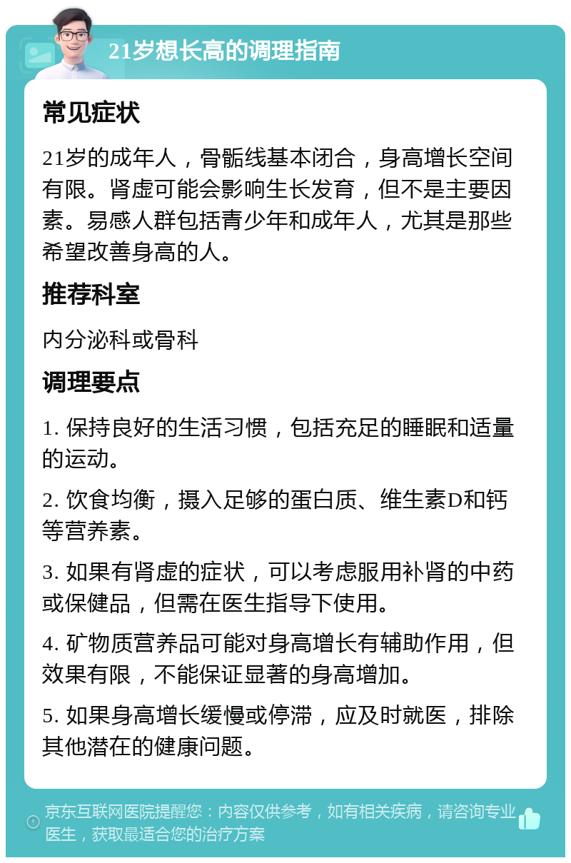 21岁想长高的调理指南 常见症状 21岁的成年人，骨骺线基本闭合，身高增长空间有限。肾虚可能会影响生长发育，但不是主要因素。易感人群包括青少年和成年人，尤其是那些希望改善身高的人。 推荐科室 内分泌科或骨科 调理要点 1. 保持良好的生活习惯，包括充足的睡眠和适量的运动。 2. 饮食均衡，摄入足够的蛋白质、维生素D和钙等营养素。 3. 如果有肾虚的症状，可以考虑服用补肾的中药或保健品，但需在医生指导下使用。 4. 矿物质营养品可能对身高增长有辅助作用，但效果有限，不能保证显著的身高增加。 5. 如果身高增长缓慢或停滞，应及时就医，排除其他潜在的健康问题。