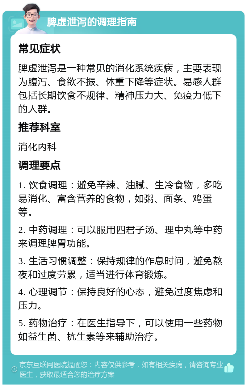 脾虚泄泻的调理指南 常见症状 脾虚泄泻是一种常见的消化系统疾病，主要表现为腹泻、食欲不振、体重下降等症状。易感人群包括长期饮食不规律、精神压力大、免疫力低下的人群。 推荐科室 消化内科 调理要点 1. 饮食调理：避免辛辣、油腻、生冷食物，多吃易消化、富含营养的食物，如粥、面条、鸡蛋等。 2. 中药调理：可以服用四君子汤、理中丸等中药来调理脾胃功能。 3. 生活习惯调整：保持规律的作息时间，避免熬夜和过度劳累，适当进行体育锻炼。 4. 心理调节：保持良好的心态，避免过度焦虑和压力。 5. 药物治疗：在医生指导下，可以使用一些药物如益生菌、抗生素等来辅助治疗。