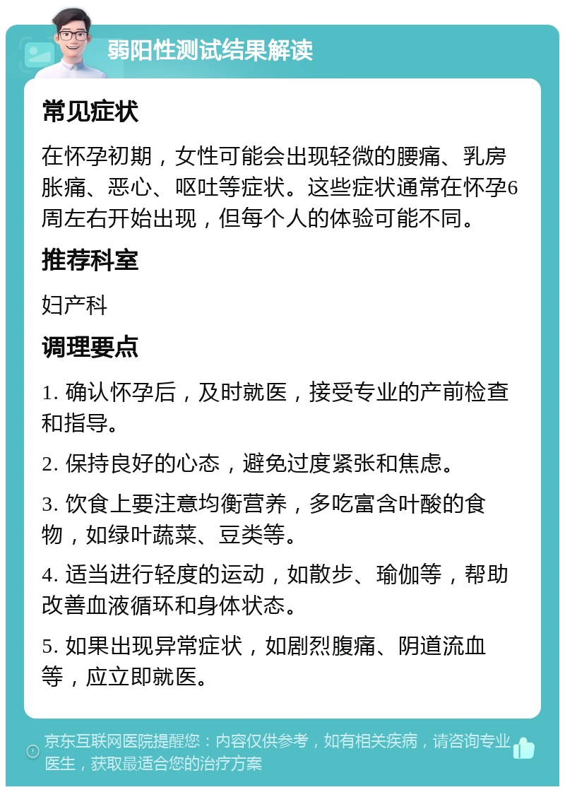 弱阳性测试结果解读 常见症状 在怀孕初期，女性可能会出现轻微的腰痛、乳房胀痛、恶心、呕吐等症状。这些症状通常在怀孕6周左右开始出现，但每个人的体验可能不同。 推荐科室 妇产科 调理要点 1. 确认怀孕后，及时就医，接受专业的产前检查和指导。 2. 保持良好的心态，避免过度紧张和焦虑。 3. 饮食上要注意均衡营养，多吃富含叶酸的食物，如绿叶蔬菜、豆类等。 4. 适当进行轻度的运动，如散步、瑜伽等，帮助改善血液循环和身体状态。 5. 如果出现异常症状，如剧烈腹痛、阴道流血等，应立即就医。