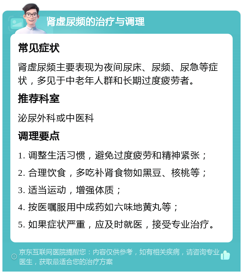 肾虚尿频的治疗与调理 常见症状 肾虚尿频主要表现为夜间尿床、尿频、尿急等症状，多见于中老年人群和长期过度疲劳者。 推荐科室 泌尿外科或中医科 调理要点 1. 调整生活习惯，避免过度疲劳和精神紧张； 2. 合理饮食，多吃补肾食物如黑豆、核桃等； 3. 适当运动，增强体质； 4. 按医嘱服用中成药如六味地黄丸等； 5. 如果症状严重，应及时就医，接受专业治疗。