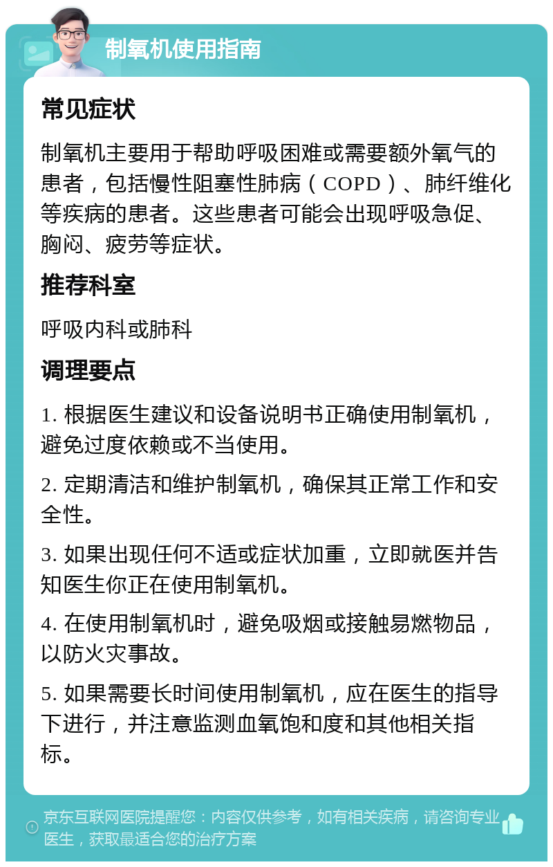 制氧机使用指南 常见症状 制氧机主要用于帮助呼吸困难或需要额外氧气的患者，包括慢性阻塞性肺病（COPD）、肺纤维化等疾病的患者。这些患者可能会出现呼吸急促、胸闷、疲劳等症状。 推荐科室 呼吸内科或肺科 调理要点 1. 根据医生建议和设备说明书正确使用制氧机，避免过度依赖或不当使用。 2. 定期清洁和维护制氧机，确保其正常工作和安全性。 3. 如果出现任何不适或症状加重，立即就医并告知医生你正在使用制氧机。 4. 在使用制氧机时，避免吸烟或接触易燃物品，以防火灾事故。 5. 如果需要长时间使用制氧机，应在医生的指导下进行，并注意监测血氧饱和度和其他相关指标。