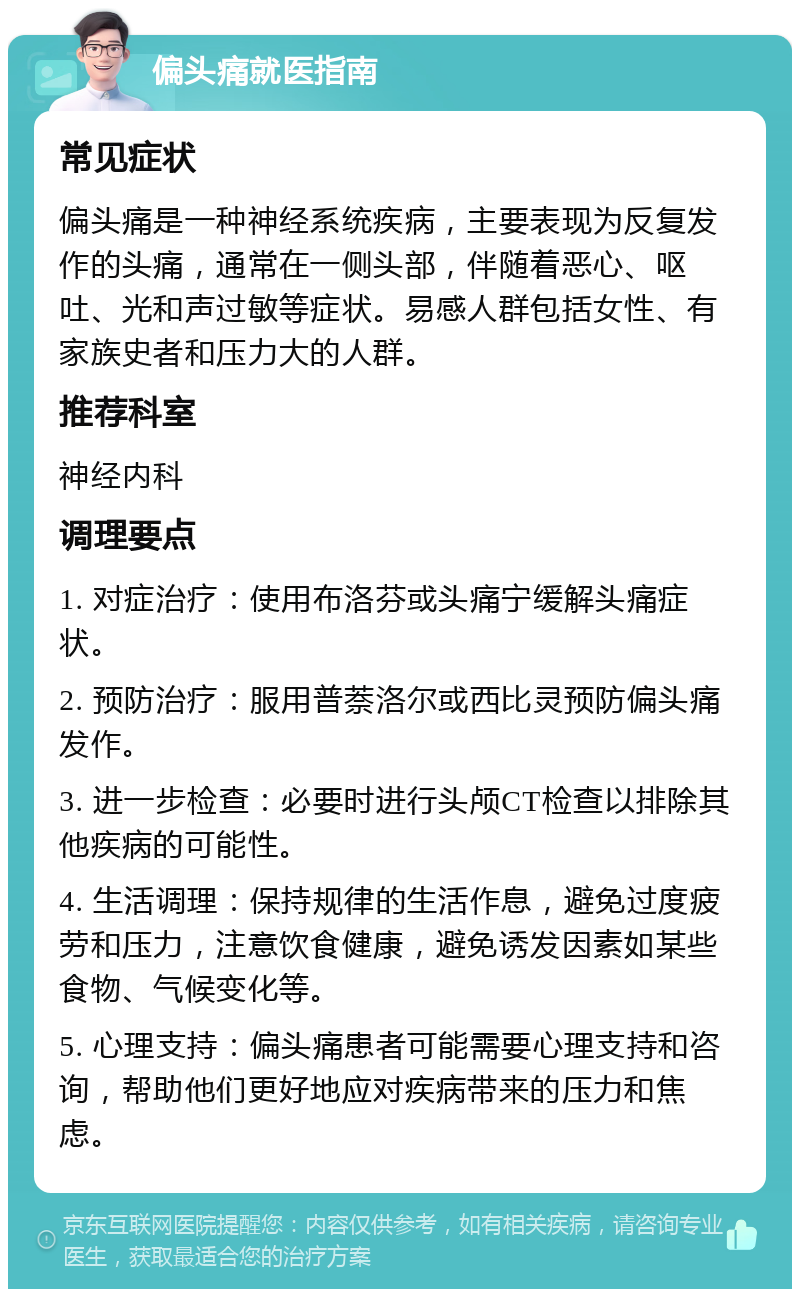 偏头痛就医指南 常见症状 偏头痛是一种神经系统疾病，主要表现为反复发作的头痛，通常在一侧头部，伴随着恶心、呕吐、光和声过敏等症状。易感人群包括女性、有家族史者和压力大的人群。 推荐科室 神经内科 调理要点 1. 对症治疗：使用布洛芬或头痛宁缓解头痛症状。 2. 预防治疗：服用普萘洛尔或西比灵预防偏头痛发作。 3. 进一步检查：必要时进行头颅CT检查以排除其他疾病的可能性。 4. 生活调理：保持规律的生活作息，避免过度疲劳和压力，注意饮食健康，避免诱发因素如某些食物、气候变化等。 5. 心理支持：偏头痛患者可能需要心理支持和咨询，帮助他们更好地应对疾病带来的压力和焦虑。