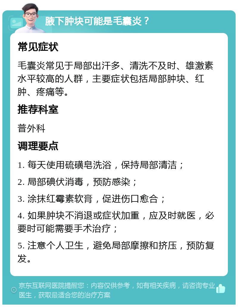 腋下肿块可能是毛囊炎？ 常见症状 毛囊炎常见于局部出汗多、清洗不及时、雄激素水平较高的人群，主要症状包括局部肿块、红肿、疼痛等。 推荐科室 普外科 调理要点 1. 每天使用硫磺皂洗浴，保持局部清洁； 2. 局部碘伏消毒，预防感染； 3. 涂抹红霉素软膏，促进伤口愈合； 4. 如果肿块不消退或症状加重，应及时就医，必要时可能需要手术治疗； 5. 注意个人卫生，避免局部摩擦和挤压，预防复发。