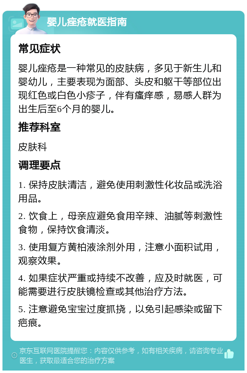 婴儿痤疮就医指南 常见症状 婴儿痤疮是一种常见的皮肤病，多见于新生儿和婴幼儿，主要表现为面部、头皮和躯干等部位出现红色或白色小疹子，伴有瘙痒感，易感人群为出生后至6个月的婴儿。 推荐科室 皮肤科 调理要点 1. 保持皮肤清洁，避免使用刺激性化妆品或洗浴用品。 2. 饮食上，母亲应避免食用辛辣、油腻等刺激性食物，保持饮食清淡。 3. 使用复方黄柏液涂剂外用，注意小面积试用，观察效果。 4. 如果症状严重或持续不改善，应及时就医，可能需要进行皮肤镜检查或其他治疗方法。 5. 注意避免宝宝过度抓挠，以免引起感染或留下疤痕。