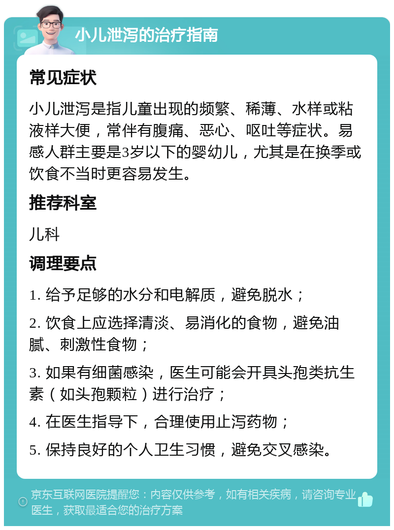 小儿泄泻的治疗指南 常见症状 小儿泄泻是指儿童出现的频繁、稀薄、水样或粘液样大便，常伴有腹痛、恶心、呕吐等症状。易感人群主要是3岁以下的婴幼儿，尤其是在换季或饮食不当时更容易发生。 推荐科室 儿科 调理要点 1. 给予足够的水分和电解质，避免脱水； 2. 饮食上应选择清淡、易消化的食物，避免油腻、刺激性食物； 3. 如果有细菌感染，医生可能会开具头孢类抗生素（如头孢颗粒）进行治疗； 4. 在医生指导下，合理使用止泻药物； 5. 保持良好的个人卫生习惯，避免交叉感染。