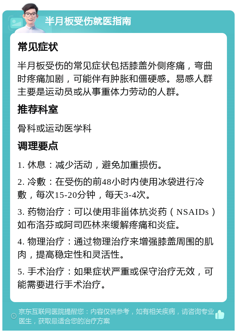 半月板受伤就医指南 常见症状 半月板受伤的常见症状包括膝盖外侧疼痛，弯曲时疼痛加剧，可能伴有肿胀和僵硬感。易感人群主要是运动员或从事重体力劳动的人群。 推荐科室 骨科或运动医学科 调理要点 1. 休息：减少活动，避免加重损伤。 2. 冷敷：在受伤的前48小时内使用冰袋进行冷敷，每次15-20分钟，每天3-4次。 3. 药物治疗：可以使用非甾体抗炎药（NSAIDs）如布洛芬或阿司匹林来缓解疼痛和炎症。 4. 物理治疗：通过物理治疗来增强膝盖周围的肌肉，提高稳定性和灵活性。 5. 手术治疗：如果症状严重或保守治疗无效，可能需要进行手术治疗。