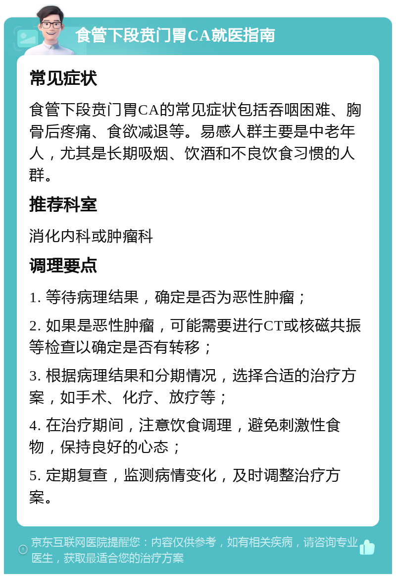 食管下段贲门胃CA就医指南 常见症状 食管下段贲门胃CA的常见症状包括吞咽困难、胸骨后疼痛、食欲减退等。易感人群主要是中老年人，尤其是长期吸烟、饮酒和不良饮食习惯的人群。 推荐科室 消化内科或肿瘤科 调理要点 1. 等待病理结果，确定是否为恶性肿瘤； 2. 如果是恶性肿瘤，可能需要进行CT或核磁共振等检查以确定是否有转移； 3. 根据病理结果和分期情况，选择合适的治疗方案，如手术、化疗、放疗等； 4. 在治疗期间，注意饮食调理，避免刺激性食物，保持良好的心态； 5. 定期复查，监测病情变化，及时调整治疗方案。