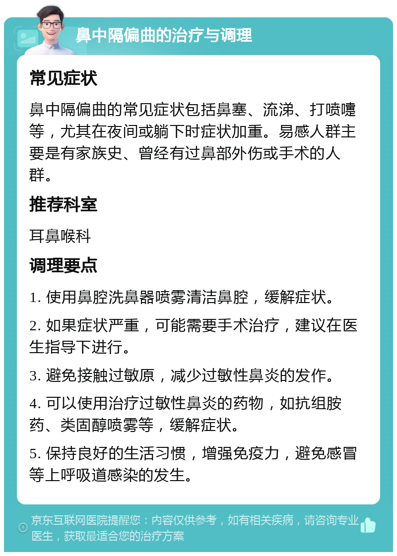 鼻中隔偏曲的治疗与调理 常见症状 鼻中隔偏曲的常见症状包括鼻塞、流涕、打喷嚏等，尤其在夜间或躺下时症状加重。易感人群主要是有家族史、曾经有过鼻部外伤或手术的人群。 推荐科室 耳鼻喉科 调理要点 1. 使用鼻腔洗鼻器喷雾清洁鼻腔，缓解症状。 2. 如果症状严重，可能需要手术治疗，建议在医生指导下进行。 3. 避免接触过敏原，减少过敏性鼻炎的发作。 4. 可以使用治疗过敏性鼻炎的药物，如抗组胺药、类固醇喷雾等，缓解症状。 5. 保持良好的生活习惯，增强免疫力，避免感冒等上呼吸道感染的发生。