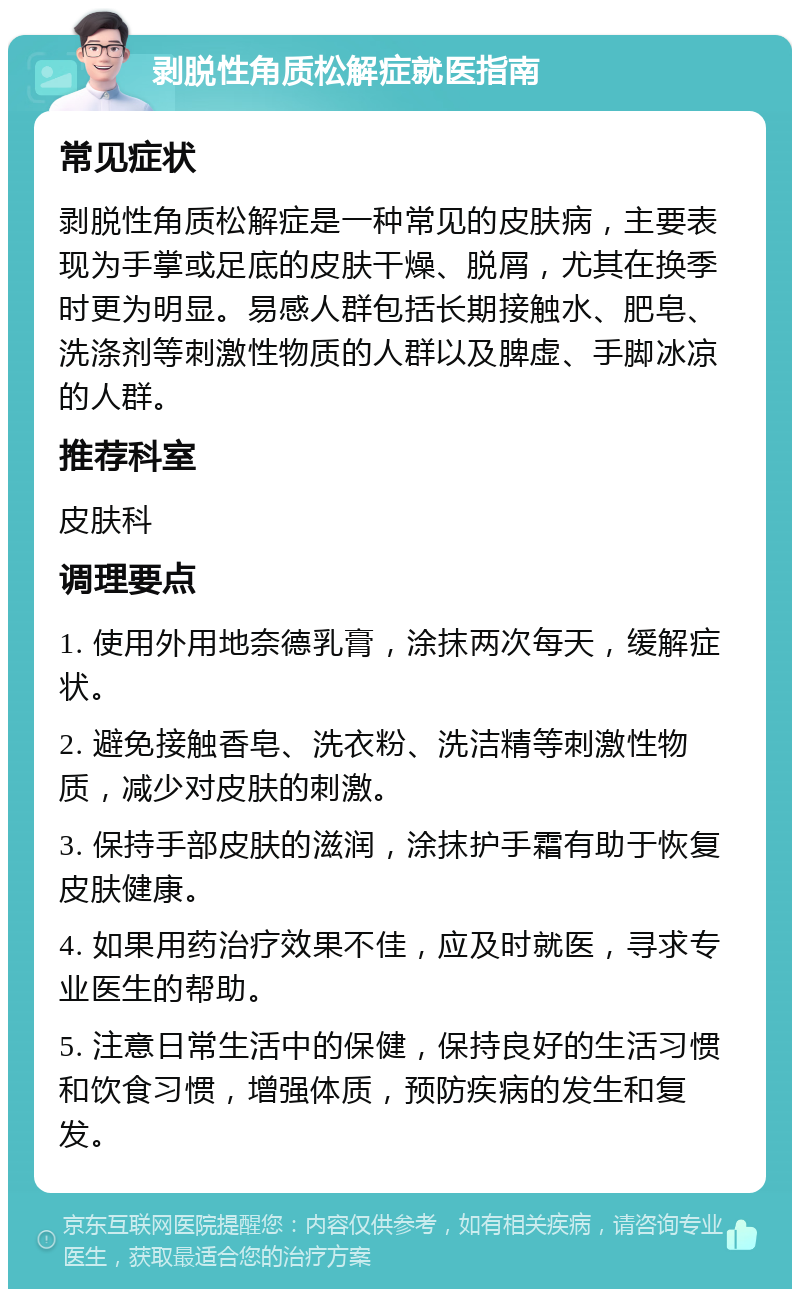 剥脱性角质松解症就医指南 常见症状 剥脱性角质松解症是一种常见的皮肤病，主要表现为手掌或足底的皮肤干燥、脱屑，尤其在换季时更为明显。易感人群包括长期接触水、肥皂、洗涤剂等刺激性物质的人群以及脾虚、手脚冰凉的人群。 推荐科室 皮肤科 调理要点 1. 使用外用地奈德乳膏，涂抹两次每天，缓解症状。 2. 避免接触香皂、洗衣粉、洗洁精等刺激性物质，减少对皮肤的刺激。 3. 保持手部皮肤的滋润，涂抹护手霜有助于恢复皮肤健康。 4. 如果用药治疗效果不佳，应及时就医，寻求专业医生的帮助。 5. 注意日常生活中的保健，保持良好的生活习惯和饮食习惯，增强体质，预防疾病的发生和复发。