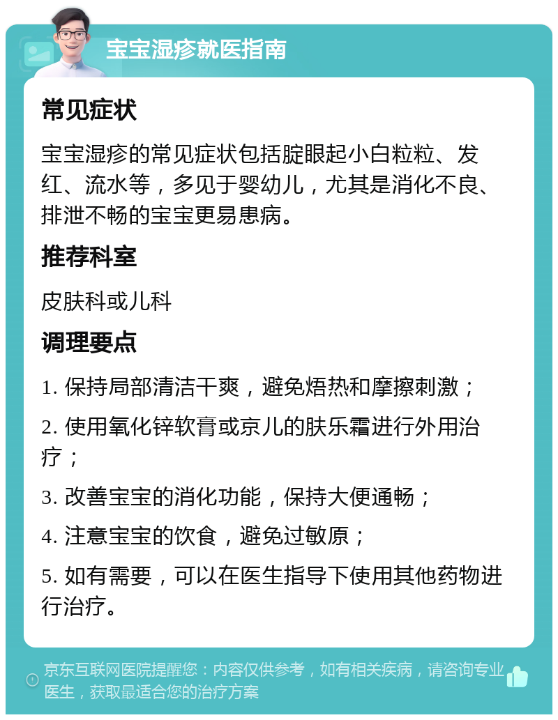 宝宝湿疹就医指南 常见症状 宝宝湿疹的常见症状包括腚眼起小白粒粒、发红、流水等，多见于婴幼儿，尤其是消化不良、排泄不畅的宝宝更易患病。 推荐科室 皮肤科或儿科 调理要点 1. 保持局部清洁干爽，避免焐热和摩擦刺激； 2. 使用氧化锌软膏或京儿的肤乐霜进行外用治疗； 3. 改善宝宝的消化功能，保持大便通畅； 4. 注意宝宝的饮食，避免过敏原； 5. 如有需要，可以在医生指导下使用其他药物进行治疗。