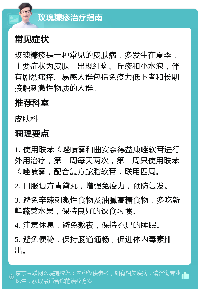 玫瑰糠疹治疗指南 常见症状 玫瑰糠疹是一种常见的皮肤病，多发生在夏季，主要症状为皮肤上出现红斑、丘疹和小水泡，伴有剧烈瘙痒。易感人群包括免疫力低下者和长期接触刺激性物质的人群。 推荐科室 皮肤科 调理要点 1. 使用联苯苄唑喷雾和曲安奈德益康唑软膏进行外用治疗，第一周每天两次，第二周只使用联苯苄唑喷雾，配合复方蛇脂软膏，联用四周。 2. 口服复方青黛丸，增强免疫力，预防复发。 3. 避免辛辣刺激性食物及油腻高糖食物，多吃新鲜蔬菜水果，保持良好的饮食习惯。 4. 注意休息，避免熬夜，保持充足的睡眠。 5. 避免便秘，保持肠道通畅，促进体内毒素排出。