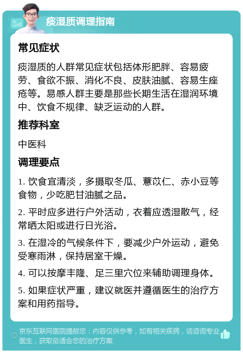 痰湿质调理指南 常见症状 痰湿质的人群常见症状包括体形肥胖、容易疲劳、食欲不振、消化不良、皮肤油腻、容易生痤疮等。易感人群主要是那些长期生活在湿润环境中、饮食不规律、缺乏运动的人群。 推荐科室 中医科 调理要点 1. 饮食宜清淡，多摄取冬瓜、薏苡仁、赤小豆等食物，少吃肥甘油腻之品。 2. 平时应多进行户外活动，衣着应透湿散气，经常晒太阳或进行日光浴。 3. 在湿冷的气候条件下，要减少户外运动，避免受寒雨淋，保持居室干燥。 4. 可以按摩丰隆、足三里穴位来辅助调理身体。 5. 如果症状严重，建议就医并遵循医生的治疗方案和用药指导。