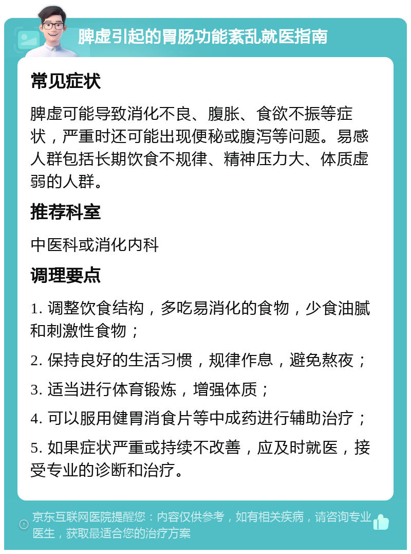 脾虚引起的胃肠功能紊乱就医指南 常见症状 脾虚可能导致消化不良、腹胀、食欲不振等症状，严重时还可能出现便秘或腹泻等问题。易感人群包括长期饮食不规律、精神压力大、体质虚弱的人群。 推荐科室 中医科或消化内科 调理要点 1. 调整饮食结构，多吃易消化的食物，少食油腻和刺激性食物； 2. 保持良好的生活习惯，规律作息，避免熬夜； 3. 适当进行体育锻炼，增强体质； 4. 可以服用健胃消食片等中成药进行辅助治疗； 5. 如果症状严重或持续不改善，应及时就医，接受专业的诊断和治疗。