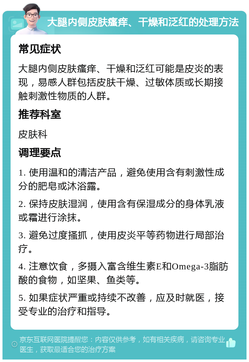 大腿内侧皮肤瘙痒、干燥和泛红的处理方法 常见症状 大腿内侧皮肤瘙痒、干燥和泛红可能是皮炎的表现，易感人群包括皮肤干燥、过敏体质或长期接触刺激性物质的人群。 推荐科室 皮肤科 调理要点 1. 使用温和的清洁产品，避免使用含有刺激性成分的肥皂或沐浴露。 2. 保持皮肤湿润，使用含有保湿成分的身体乳液或霜进行涂抹。 3. 避免过度搔抓，使用皮炎平等药物进行局部治疗。 4. 注意饮食，多摄入富含维生素E和Omega-3脂肪酸的食物，如坚果、鱼类等。 5. 如果症状严重或持续不改善，应及时就医，接受专业的治疗和指导。