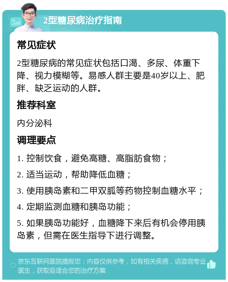 2型糖尿病治疗指南 常见症状 2型糖尿病的常见症状包括口渴、多尿、体重下降、视力模糊等。易感人群主要是40岁以上、肥胖、缺乏运动的人群。 推荐科室 内分泌科 调理要点 1. 控制饮食，避免高糖、高脂肪食物； 2. 适当运动，帮助降低血糖； 3. 使用胰岛素和二甲双胍等药物控制血糖水平； 4. 定期监测血糖和胰岛功能； 5. 如果胰岛功能好，血糖降下来后有机会停用胰岛素，但需在医生指导下进行调整。