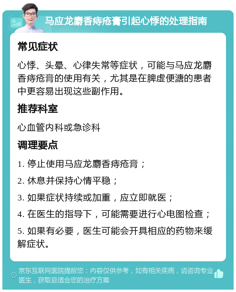 马应龙麝香痔疮膏引起心悸的处理指南 常见症状 心悸、头晕、心律失常等症状，可能与马应龙麝香痔疮膏的使用有关，尤其是在脾虚便溏的患者中更容易出现这些副作用。 推荐科室 心血管内科或急诊科 调理要点 1. 停止使用马应龙麝香痔疮膏； 2. 休息并保持心情平稳； 3. 如果症状持续或加重，应立即就医； 4. 在医生的指导下，可能需要进行心电图检查； 5. 如果有必要，医生可能会开具相应的药物来缓解症状。