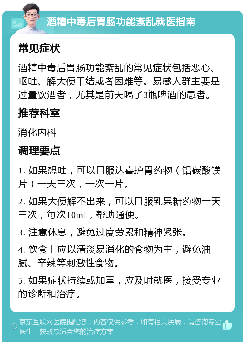 酒精中毒后胃肠功能紊乱就医指南 常见症状 酒精中毒后胃肠功能紊乱的常见症状包括恶心、呕吐、解大便干结或者困难等。易感人群主要是过量饮酒者，尤其是前天喝了3瓶啤酒的患者。 推荐科室 消化内科 调理要点 1. 如果想吐，可以口服达喜护胃药物（铝碳酸镁片）一天三次，一次一片。 2. 如果大便解不出来，可以口服乳果糖药物一天三次，每次10ml，帮助通便。 3. 注意休息，避免过度劳累和精神紧张。 4. 饮食上应以清淡易消化的食物为主，避免油腻、辛辣等刺激性食物。 5. 如果症状持续或加重，应及时就医，接受专业的诊断和治疗。