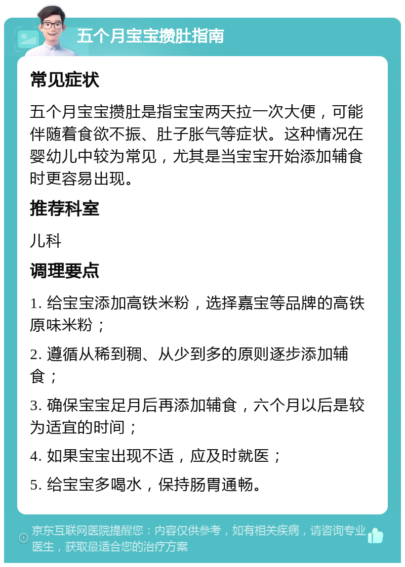 五个月宝宝攒肚指南 常见症状 五个月宝宝攒肚是指宝宝两天拉一次大便，可能伴随着食欲不振、肚子胀气等症状。这种情况在婴幼儿中较为常见，尤其是当宝宝开始添加辅食时更容易出现。 推荐科室 儿科 调理要点 1. 给宝宝添加高铁米粉，选择嘉宝等品牌的高铁原味米粉； 2. 遵循从稀到稠、从少到多的原则逐步添加辅食； 3. 确保宝宝足月后再添加辅食，六个月以后是较为适宜的时间； 4. 如果宝宝出现不适，应及时就医； 5. 给宝宝多喝水，保持肠胃通畅。